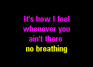 It's how I feel
whenever you

ain't there
no breathing