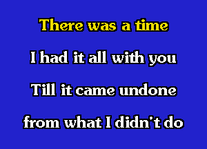 There was a time
I had it all with you
Till it came undone

from what I didn't do