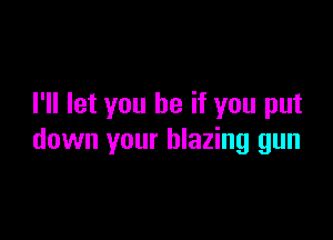 I'll let you be if you put

down your blazing gun