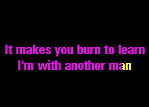 It makes you burn to learn

I'm with another man