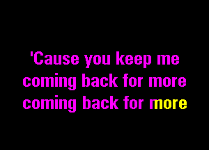 'Cause you keep me

coming back for more
coming back for more