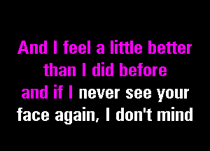 And I feel a little better
than I did before
and if I never see your
face again, I don't mind