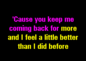 'Cause you keep me
coming back for more
and I feel a little better

than I did before