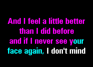 And I feel a little better
than I did before
and if I never see your
face again, I don't mind