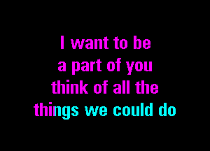 I want to he
a part of you

think of all the
things we could do