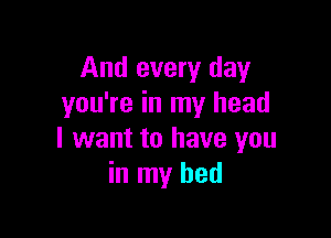 And every day
you're in my head

I want to have you
in my bed