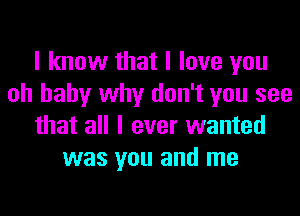 I know that I love you
oh baby why don't you see

that all I ever wanted
was you and me