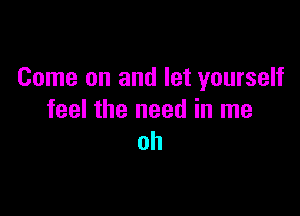 Come on and let yourself

feel the need in me
oh