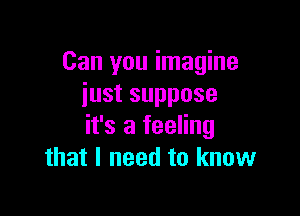 Can you imagine
iustsuppose

it's a feeling
that I need to know