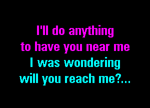 I'll do anything
to have you near me

I was wondering
will you reach me?...
