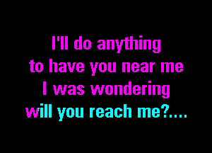 I'll do anything
to have you near me

I was wondering
will you reach me?....