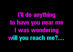 I'll do anything
to have you near me

I was wondering
will you reach me?....