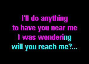 I'll do anything
to have you near me

I was wondering
will you reach me?...