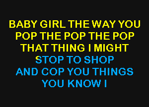 BABYGIRLTHEWAY YOU
POP THE POP THE POP
THAT THING I MIGHT
STOP TO SHOP
AND COP YOU THINGS
YOU KNOW I