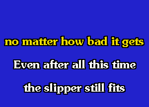 no matter how bad it gets
Even after all this time

the slipper still fits