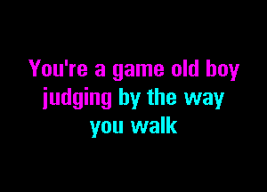 You're a game old boy

judging by the way
you walk