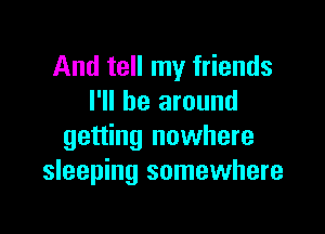 And tell my friends
I'll be around

getting nowhere
sleeping somewhere