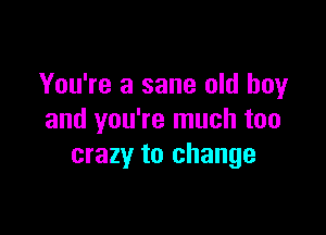 You're a sane old boy

and you're much too
crazy to change
