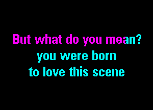 But what do you mean?

you were born
to love this scene