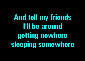 And tell my friends
I'll be around

getting nowhere
sleeping somewhere