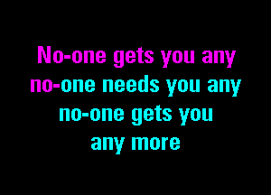 No-one gets you any
no-one needs you any

no-one gets you
any more