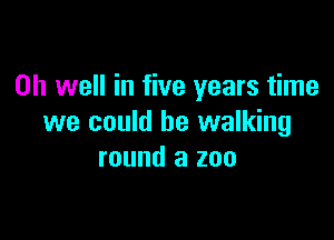 Oh well in five years time

we could be walking
round a zoo