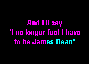 And I'll say

I no longer feel I have
to be James Dean