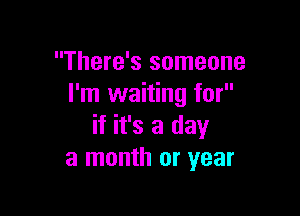 There's someone
I'm waiting for

if it's a day
a month or year