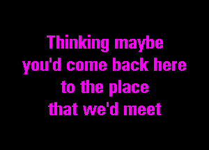 Thinking maybe
you'd come back here

to the place
that we'd meet