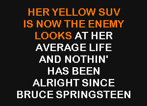 HER YELLOW SUV
IS NOW THE ENEMY
LOOKS AT HER
AVERAGE LIFE
AND NOTHIN'
HAS BEEN
ALRIGHT SINCE
BRUCE SPRWGSTEEN