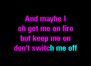 And maybe I
oh get me on fire

but keep me on
don't switch me off