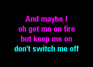 And maybe I
oh get me on fire

but keep me on
don't switch me off