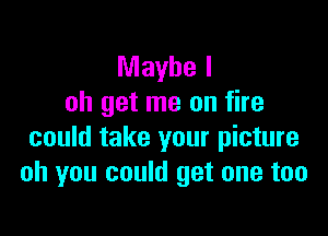 Maybe I
oh get me on fire

could take your picture
oh you could get one too