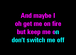 And maybe I
oh get me on fire

but keep me on
don't switch me off