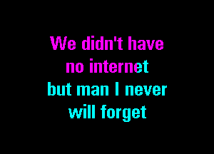 We didn't have
no internet

but man I never
will forget