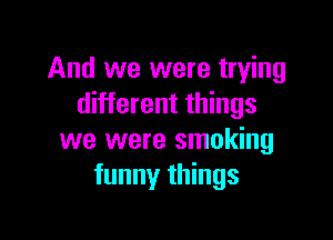 And we were trying
different things

we were smoking
funny things