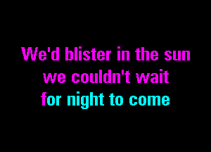 We'd blister in the sun

we couldn't wait
for night to come