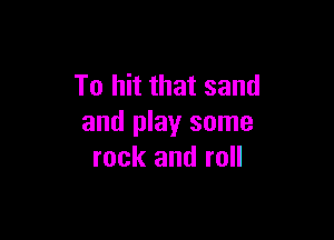 To hit that sand

and play some
rock and roll