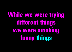 While we were trying
different things

we were smoking
funny things