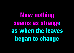 Now nothing
seems as strange

as when the leaves
began to change