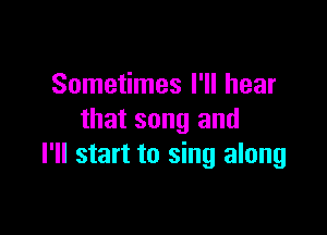 Sometimes I'll hear

that song and
I'll start to sing along