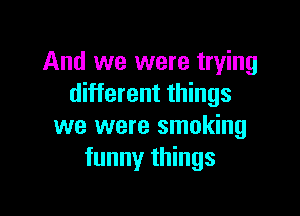 And we were trying
different things

we were smoking
funny things
