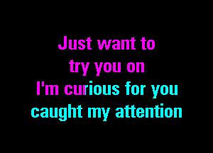 Just want to
try you on

I'm curious for you
caught my attention