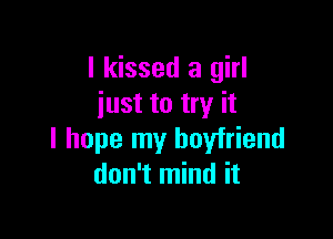 I kissed a girl
just to try it

I hope my boyfriend
don't mind it