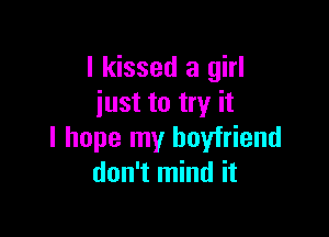 I kissed a girl
just to try it

I hope my boyfriend
don't mind it