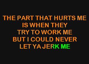 THE PART THAT HURTS ME
IS WHEN THEY
TRY TO WORK ME
BUT I COULD NEVER
LET YAJERK ME