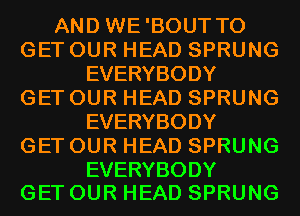 AND WE'BOUT TO
GET OUR HEAD SPRUNG
EVERYBODY
GET OUR HEAD SPRUNG
EVERYBODY
GET OUR HEAD SPRUNG

EVERYBODY
GET OUR HEAD SPRUNG