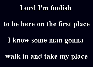Lord I'm foolish
to be here 011 the first place
I know some man gonna

walk in and take my place