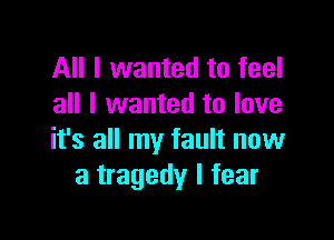 All I wanted to feel
all I wanted to love

it's all my fault now
a tragedy I fear