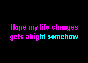 Hope my life changes

gets alright somehow
